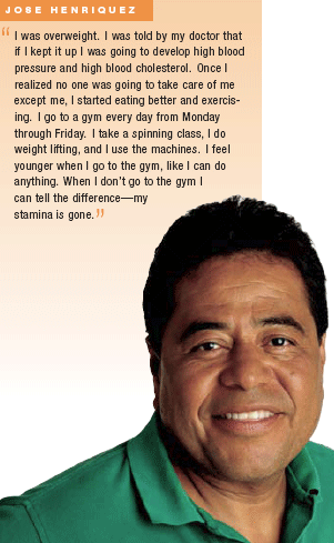 Jose Henriquez: I was overweight.  I was told by my doctor that if I kept it up I was going to develop high blood pressure and high blood cholesterol.  Once I realiezed no one was going to take care of me except me, I started eating better and exercising.  I go to a gym every day from Monday through Friday.  I take a spinning class, I do weight lifting, and I use the machines.  I feel younger when I go to the gym, like I can do anything.  When I don’t go to the gym I can tell the difference—my stamina is gone.