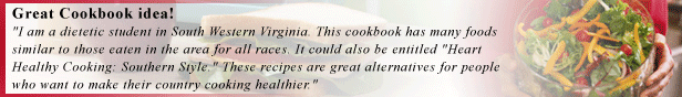 Great Cookbook idea!
I am a dietetic student in South Western Virginia. This cookbook has many foods similar to those eaten in the area for all races. It could also be entitled Heart Healthy Cooking: Southern Style. These recipes are great alternatives for people who want to make their country cooking healthier.